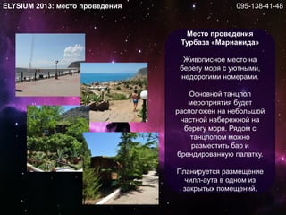 Место проведения
Турбаза «Марианида»
Живописное место на
берегу моря с уютными,
недорогими номерами.
Основной танцпол
мероприятия будет
расположен на небольшой
частной набережной на
берегу моря. Рядом с
танцполом можно
разместить бар и
брендированную палатку.
Планируется размещение
чилл-аута в одном из
закрытых помещений.
ELYSIUM 2013: место проведения 095-138-41-48
 