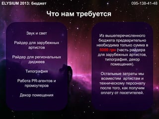 Звук и свет
Райдер для зарубежных
артистов
Райдер для региональных
диджеев
Типография
Работа PR-агентов и
промоутеров
Декор помещения
Что нам требуется
ELYSIUM 2013: бюджет
Из вышеперечисленного
бюджета предварительно
необходима только сумма в
5000 грн (часть райдера
для зарубежных артистов,
типография, декор
помещения).
Остальные затраты мы
возместим артистам и
техническому персоналу
после того, как получим
оплату от посетителей.
095-138-41-48
 