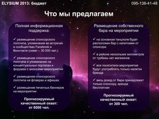 Что мы предлагаем
ELYSIUM 2013: бюджет
Полная информационная
поддержка:
 размещение спонсорского
логотипа, упоминания во встречах
и сообществах Facebook и
Вконтакте (охват – 30 000 чел.)
 размещение спонсорского
логотипа и упоминание на
концептуальных порталах и
форумах с анонсами мероприятий
 размещение спонсорского
логотипа на флаерах и афишах
 размещение печатных баннеров
на мероприятии
Прогнозируемый
качественный охват:
от 6000 чел.
Размещение собственного
бара на мероприятии
 на основном танцполе будет
расположен бар с напитками от
спонсора
 в районе нескольких километров
от турбазы нет магазинов
 все посетители мероприятия
будут употреблять только напитки
бренда
 весь доход от бара принадлежит
только спонсору, аренда
бесплатная
Прогнозируемый
качественный охват:
от 300 чел.
095-138-41-48
 