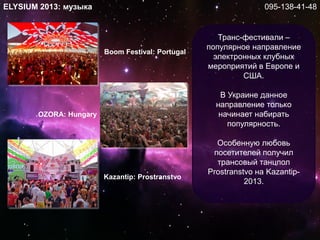 ELYSIUM 2013: музыка
Транс-фестивали –
популярное направление
электронных клубных
мероприятий в Европе и
США.
В Украине данное
направление только
начинает набирать
популярность.
Особенную любовь
посетителей получил
трансовый танцпол
Prostranstvo на Kazantip-
2013.
Kazantip: Prostranstvo
Boom Festival: Portugal
OZORA: Hungary
095-138-41-48
 