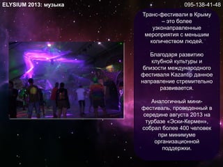 ELYSIUM 2013: музыка
Транс-фестивали в Крыму
– это более
узконаправленные
мероприятия с меньшим
количеством людей.
Благодаря развитию
клубной культуры и
близости международного
фестиваля Kazantip данное
направление стремительно
развивается.
Аналогичный мини-
фестиваль, проведенный в
середине августа 2013 на
турбазе «Эски-Кермен»,
собрал более 400 человек
при минимуме
организационной
поддержки.
095-138-41-48
 