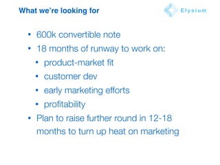 What we’re looking for E l y s i u m
• 600k convertible note
• 18 months of runway to work on:
• product-market ﬁt
• customer dev
• early marketing efforts
• proﬁtability
• Plan to raise further round in 12-18
months to turn up heat on marketing
 
