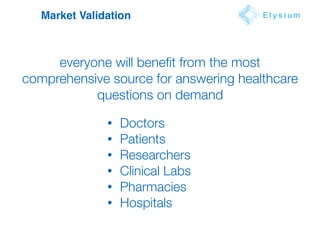 Market Validation E l y s i u m
everyone will beneﬁt from the most
comprehensive source for answering healthcare
questions on demand
• Doctors
• Patients
• Researchers
• Clinical Labs
• Pharmacies
• Hospitals
 