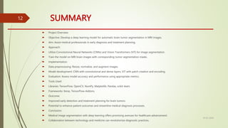 SUMMARY
 Project Overview:
 Objective: Develop a deep learning model for automatic brain tumor segmentation in MRI images.
 Aim: Assist medical professionals in early diagnosis and treatment planning.
 Approach:
 Utilize Convolutional Neural Networks (CNNs) and Vision Transformers (ViT) for image segmentation.
 Train the model on MRI brain images with corresponding tumor segmentation masks.
 Implementation:
 Data preprocessing: Resize, normalize, and augment images.
 Model development: CNN with convolutional and dense layers, ViT with patch creation and encoding.
 Evaluation: Assess model accuracy and performance using appropriate metrics.
 Tools Used:
 Libraries: TensorFlow, OpenCV, NumPy, Matplotlib, Pandas, scikit-learn.
 Frameworks: Keras, TensorFlow-Addons.
 Outcome:
 Improved early detection and treatment planning for brain tumors.
 Potential to enhance patient outcomes and streamline medical diagnosis processes.
 Conclusion:
 Medical image segmentation with deep learning offers promising avenues for healthcare advancement.
 Collaboration between technology and medicine can revolutionize diagnostic practices.
10-02-2024
12
 