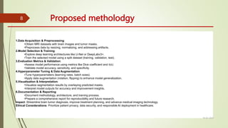 Proposed metholodgy
1.Data Acquisition & Preprocessing:
•Obtain MRI datasets with brain images and tumor masks.
•Preprocess data by resizing, normalizing, and addressing artifacts.
2.Model Selection & Training:
•Explore deep learning architectures like U-Net or DeepLabv3+.
•Train the selected model using a split dataset (training, validation, test).
3.Evaluation Metrics & Validation:
•Assess model performance using metrics like Dice coefficient and IoU.
•Validate model accuracy, sensitivity, and specificity.
4.Hyperparameter Tuning & Data Augmentation:
•Tune hyperparameters (learning rates, batch sizes).
•Apply data augmentation (rotation, flipping) to enhance model generalization.
5.Visualization & Interpretation:
•Visualize segmentation results by overlaying predicted masks.
•Interpret model outputs for accuracy and improvement insights.
6.Documentation & Reporting:
•Document methodology, architecture, and training process.
•Prepare a comprehensive report for reproducibility and future research.
Impact: Streamline brain tumor diagnosis, improve treatment planning, and advance medical imaging technology.
Ethical Considerations: Prioritize patient privacy, data security, and responsible AI deployment in healthcare.
10-02-2024
8
 
