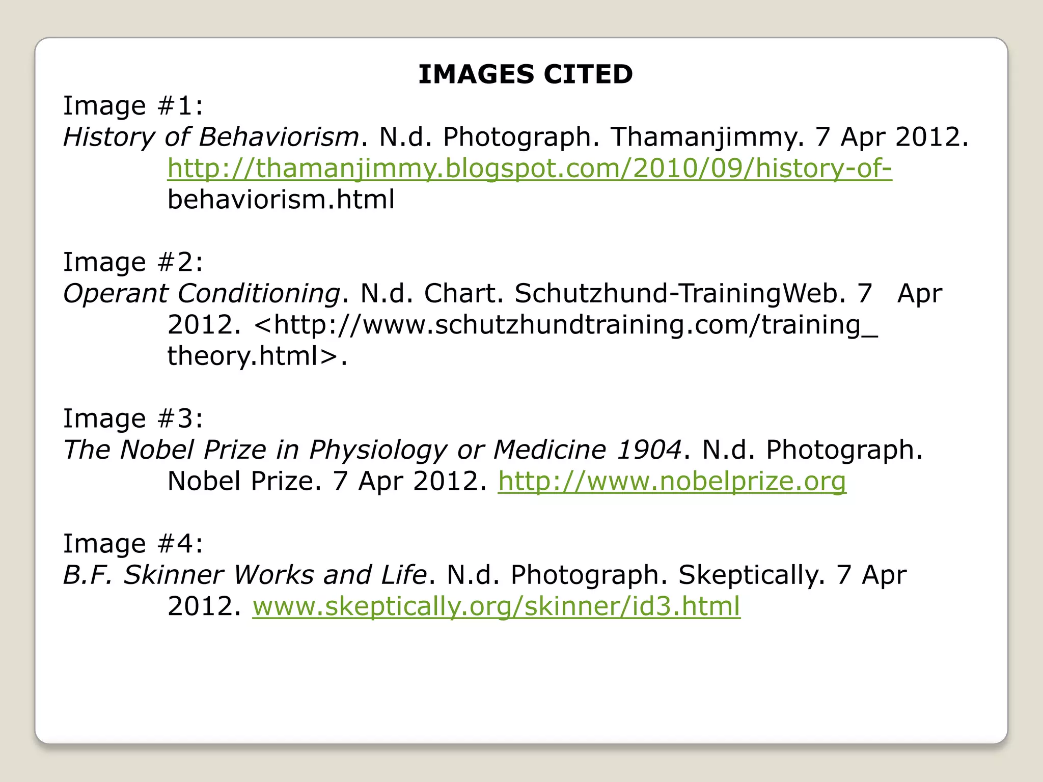 IMAGES CITED
Image #1:
History of Behaviorism. N.d. Photograph. Thamanjimmy. 7 Apr 2012.
        http://thamanjimmy.blogspot.com/2010/09/history-of-
        behaviorism.html

Image #2:
Operant Conditioning. N.d. Chart. Schutzhund-TrainingWeb. 7 Apr
       2012. <http://www.schutzhundtraining.com/training_
       theory.html>.

Image #3:
The Nobel Prize in Physiology or Medicine 1904. N.d. Photograph.
       Nobel Prize. 7 Apr 2012. http://www.nobelprize.org

Image #4:
B.F. Skinner Works and Life. N.d. Photograph. Skeptically. 7 Apr
        2012. www.skeptically.org/skinner/id3.html
 