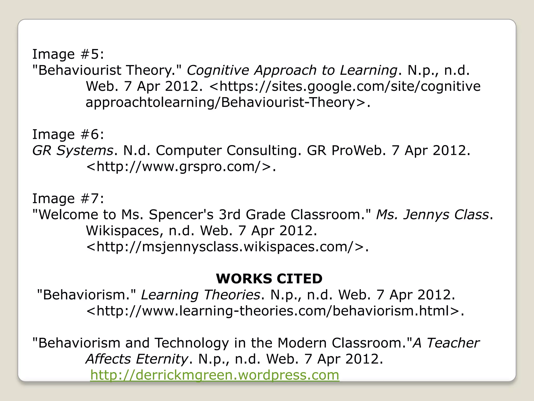 Image #5:
"Behaviourist Theory." Cognitive Approach to Learning. N.p., n.d.
       Web. 7 Apr 2012. <https://sites.google.com/site/cognitive
       approachtolearning/Behaviourist-Theory>.

Image #6:
GR Systems. N.d. Computer Consulting. GR ProWeb. 7 Apr 2012.
       <http://www.grspro.com/>.

Image #7:
"Welcome to Ms. Spencer's 3rd Grade Classroom." Ms. Jennys Class.
       Wikispaces, n.d. Web. 7 Apr 2012.
       <http://msjennysclass.wikispaces.com/>.

                         WORKS CITED
"Behaviorism." Learning Theories. N.p., n.d. Web. 7 Apr 2012.
      <http://www.learning-theories.com/behaviorism.html>.

"Behaviorism and Technology in the Modern Classroom."A Teacher
       Affects Eternity. N.p., n.d. Web. 7 Apr 2012.
        http://derrickmgreen.wordpress.com
 