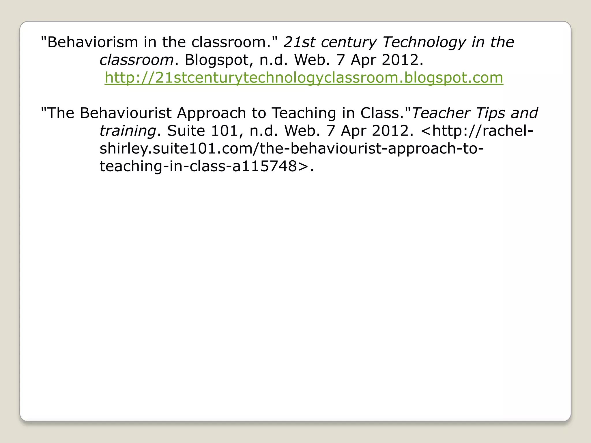 "Behaviorism in the classroom." 21st century Technology in the
       classroom. Blogspot, n.d. Web. 7 Apr 2012.
        http://21stcenturytechnologyclassroom.blogspot.com

"The Behaviourist Approach to Teaching in Class."Teacher Tips and
       training. Suite 101, n.d. Web. 7 Apr 2012. <http://rachel-
       shirley.suite101.com/the-behaviourist-approach-to-
       teaching-in-class-a115748>.
 