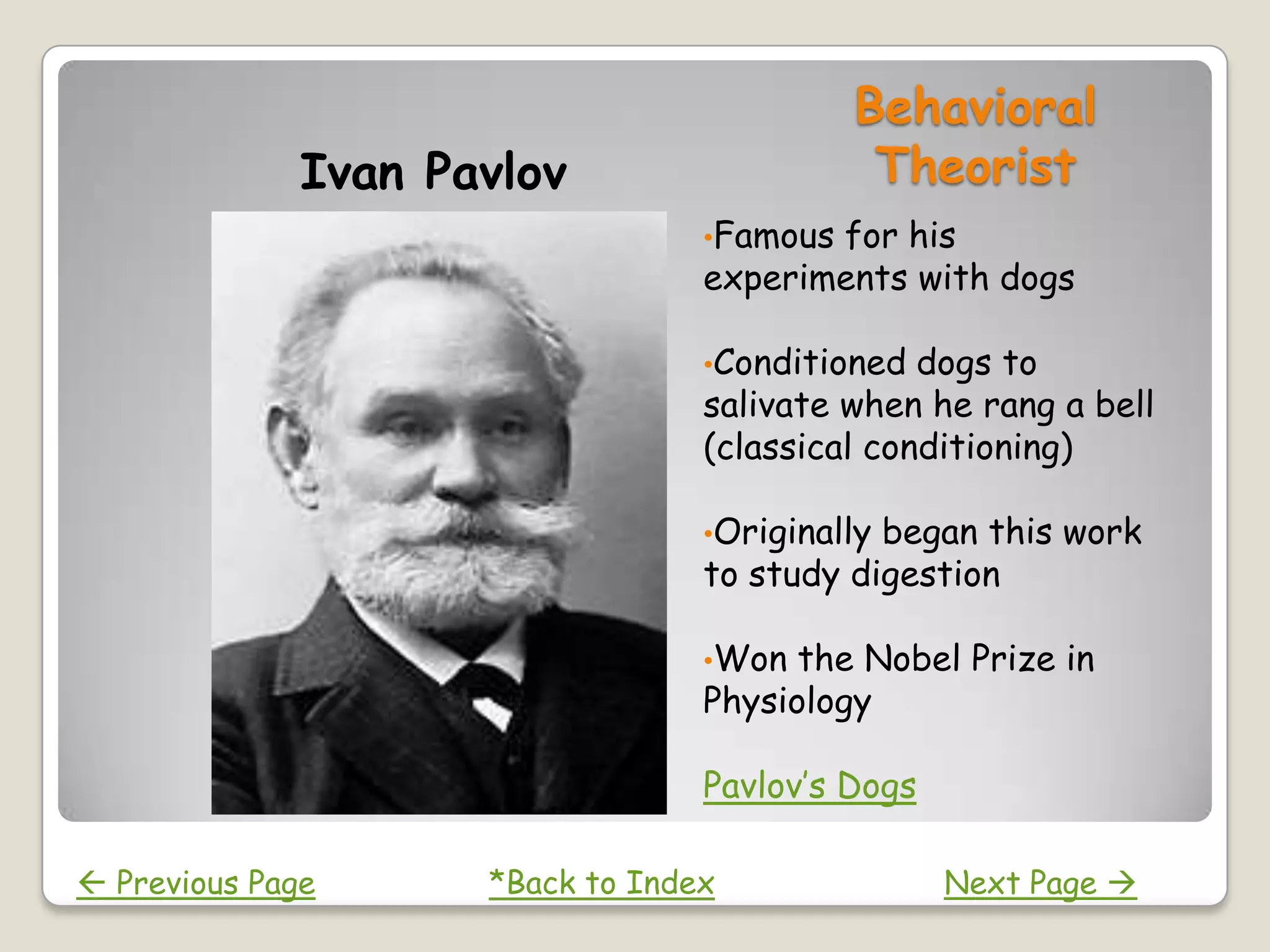 Behavioral
              Ivan Pavlov                    Theorist
                                  •Famousfor his
                                  experiments with dogs

                                  •Conditioned  dogs to
                                  salivate when he rang a bell
                                  (classical conditioning)

                                  •Originallybegan this work
                                  to study digestion

                                  •Won  the Nobel Prize in
                                  Physiology

                                  Pavlov’s Dogs

 Previous Page      *Back to Index               Next Page 
 