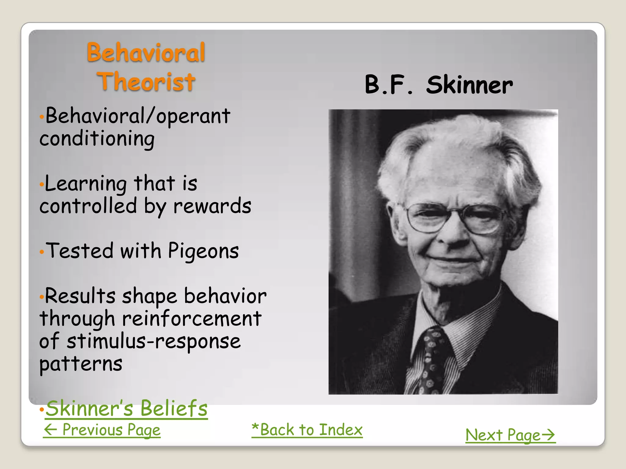 Behavioral
      Theorist                             B.F. Skinner
•Behavioral/operant
conditioning

•Learning that is
controlled by rewards

•Tested    with Pigeons

•Resultsshape behavior
through reinforcement
of stimulus-response
patterns

•Skinner’s   Beliefs
 Previous Page           *Back to Index           Next Page
 