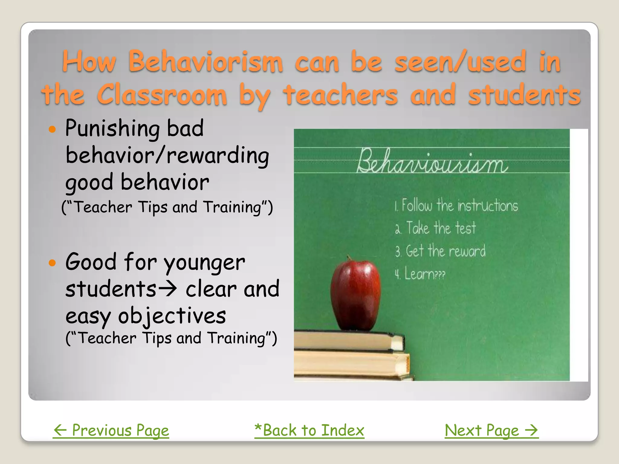 How Behaviorism can be seen/used in
the Classroom by teachers and students
   Punishing bad
    behavior/rewarding
    good behavior
    (“Teacher Tips and Training”)


   Good for younger
    students clear and
    easy objectives
    (“Teacher Tips and Training”)




 Previous Page               *Back to Index   Next Page 
 