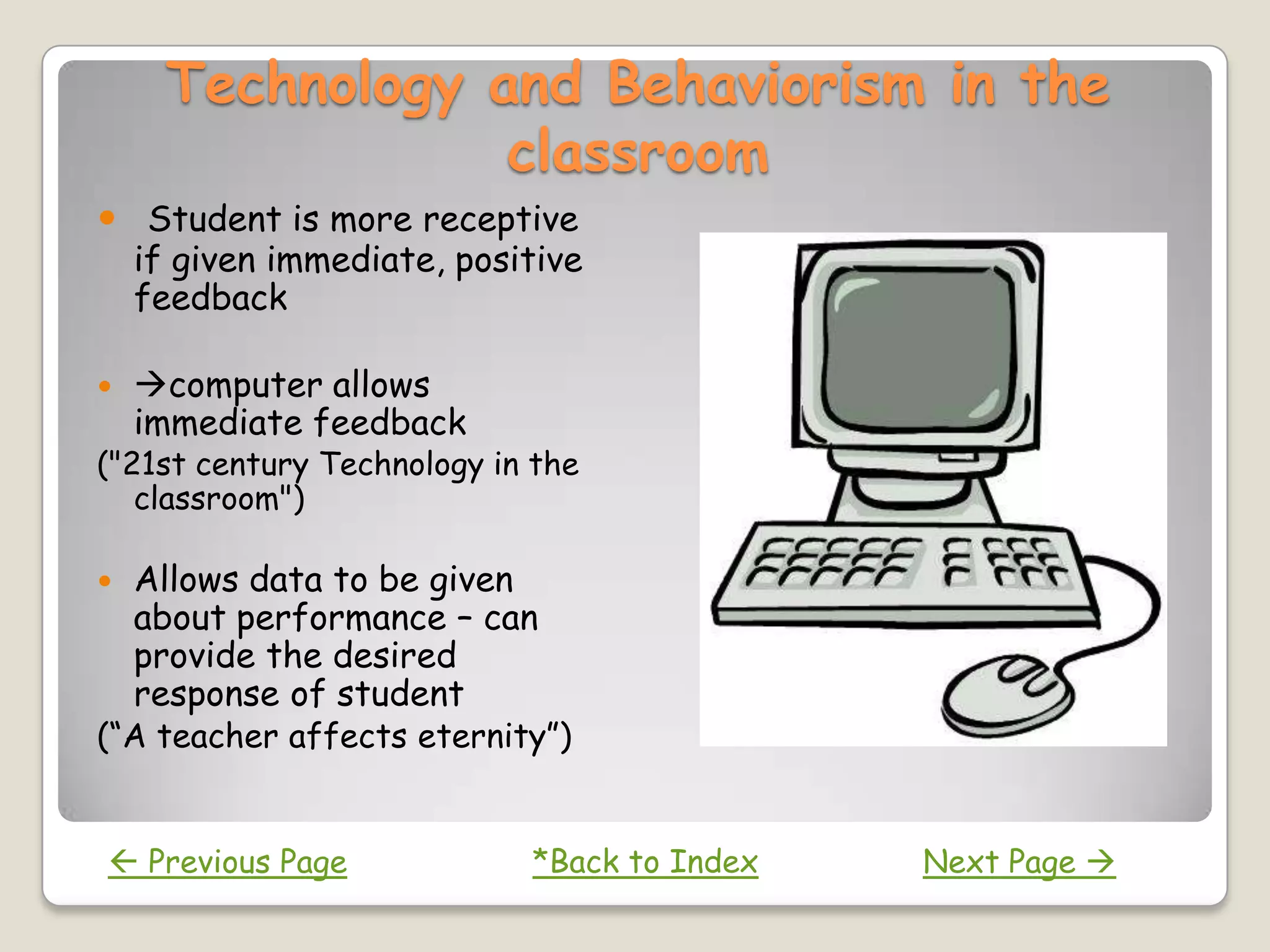Technology and Behaviorism in the
                 classroom
 Student is more receptive
  if given immediate, positive
  feedback

   computer allows
    immediate feedback
("21st century Technology in the
   classroom")

   Allows data to be given
    about performance – can
    provide the desired
    response of student
(“A teacher affects eternity”)


 Previous Page             *Back to Index   Next Page 
 