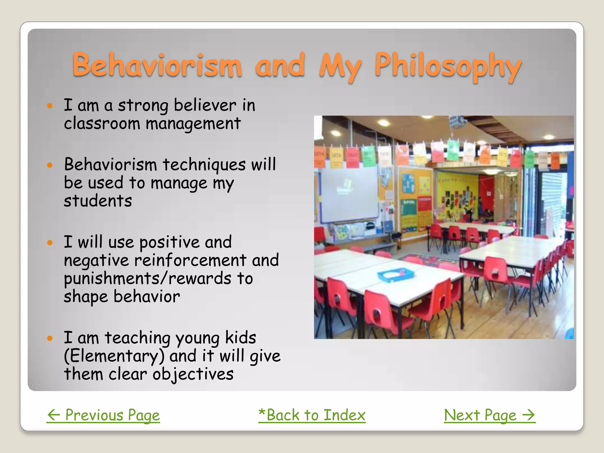 Behaviorism and My Philosophy
   I am a strong believer in
    classroom management

   Behaviorism techniques will
    be used to manage my
    students

   I will use positive and
    negative reinforcement and
    punishments/rewards to
    shape behavior

   I am teaching young kids
    (Elementary) and it will give
    them clear objectives

 Previous Page                 *Back to Index   Next Page 
 