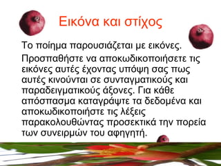 Εικόνα και στίχος
Το ποίημα παρουσιάζεται με εικόνες.
Προσπαθήστε να αποκωδικοποιήσετε τις
εικόνες αυτές έχοντας υπόψη σας πως
αυτές κινούνται σε συνταγματικούς και
παραδειγματικούς άξονες. Για κάθε
απόσπασμα καταγράψτε τα δεδομένα και
αποκωδικοποιήστε τις λέξεις
παρακολουθώντας προσεκτικά την πορεία
των συνειρμών του αφηγητή.
 