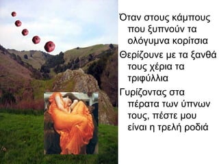 Όταν στους κάμπους
που ξυπνούν τα
ολόγυμνα κορίτσια
Θερίζουνε με τα ξανθά
τους χέρια τα
τριφύλλια
Γυρίζοντας στα
πέρατα των ύπνων
τους, πέστε μου
είναι η τρελή ροδιά
 