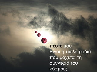 πέστε μου
Είναι η τρελή
ροδιά που
μάχεται τη
συννεφιά του
κόσμου;
πέστε μου
Είναι η τρελή ροδιά
που μάχεται τη
συννεφιά του
κόσμου;
 