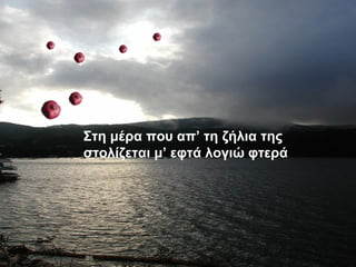 Στη μέρα που απ’ τη
ζήλια της στολίζεται μ’
εφτά λογιώ φτερά
Στη μέρα που απ’ τη ζήλια της
στολίζεται μ’ εφτά λογιώ φτερά
 