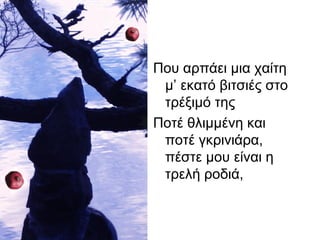 Που αρπάει μια χαίτη
μ’ εκατό βιτσιές στο
τρέξιμό της
Ποτέ θλιμμένη και
ποτέ γκρινιάρα,
πέστε μου είναι η
τρελή ροδιά,
 