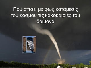 Που σπάει με φως καταμεσίς
του κόσμου τις κακοκαιριές του
δαίμονα
 