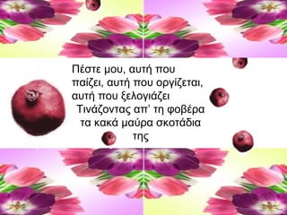 Πέστε μου, αυτή που
παίζει, αυτή που οργίζεται,
αυτή που ξελογιάζει
Τινάζοντας απ’ τη φοβέρα
τα κακά μαύρα σκοτάδια
της
 