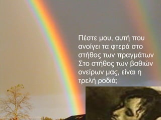 Πέστε μου, αυτή που
ανοίγει τα φτερά στο
στήθος των πραγμάτων
Στο στήθος των βαθιών
ονείρων μας, είναι η
τρελή ροδιά;
 