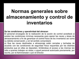 Normas generales sobre
almacenamiento y control de
inventarios
De las condiciones y operatividad del almacen
El personal encargado de la realización de la acción de control acreditará si
existen las condiciones mínimas necesarias para operar las naves y áreas de
almacenamiento a fin de garantizar el control físico de los inventarios así como
su debida conservación, y en tal sentido comprobará:
a) Que las naves destinadas a almacenaje estén cerradas y techadas de
acuerdo con las condiciones de seguridad física requeridas por los distintos
productos que en ellas se depositan, limitándose el acceso a las mismas tan
sólo a quienes trabajen en éstas; o aquel personal autorizado previamente, por
escrito, por el Administrador o por el Director.
 