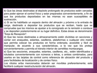 b) Que las áreas destinadas al depósito prolongado de productos estén cercadas
para poder ejercer el control físico y estar preparados convenientemente, a fin de
que los productos depositados en las mismas no sean susceptibles de
sustracción.
c) Si se ha habilitado un espacio dentro del almacén y próximo a la entrada de
carga, destinado a depositar los productos que se reciban, hasta que se
compruebe que los mismos se ajustan a lo consignado en la remisión o conduce
y se depositen posteriormente en su lugar definitivo. Estas áreas se denominarán
"Área de Recepción".
d) Que las naves destinadas a almacenamiento estén divididas en secciones y
contar con anaqueles, estantes, casilleros, plataformas o cualquier otro medio
que permita colocar los productos en forma ordenada, accesible y fácil de
manipular, de acuerdo a sus características, a la vez que los proteja
convenientemente y permita el tránsito interior de carretillas montacargas.
e) Que las secciones, anaqueles, estantes, casilleros, etc., estén identificados y
rotulados convenientemente con números o letras, o ambos combinados, para
usarlos en las tarjetas de control como referencia de ubicación del producto y
para facilidades de localización y de conteo físico.
Los rótulos ariba mencionados deberán ser movibles preferentemente; esto
facilitará cualquier reestructuración del almacén.
 