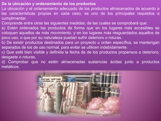 De la ubicación y ordenamiento de los productos
La ubicación y el ordenamiento adecuado de los productos almacenados de acuerdo a
las características propias en cada caso, es uno de los principales requisitos a
cumplimentar.
Comprende entre otras las siguientes medidas, de las cuales se comprobará que:
a) Estén ordenados los productos de forma que en los lugares más accesibles se
coloquen aquellos de más movimiento, y en los lugares más resguardados aquellos de
poco uso, o que por su naturaleza puedan sufrir deterioro o roturas.
b) De existir productos destinados para un proyecto u orden específica, se mantengan
separados de los de uso normal, para evitar se utilicen indebidamente.
c) Que esté bien visible y definida la fecha de de los productos propensos a deterioro,
desgaste o roturas.
d) Comprobar que no estén almacenadas sustancias ácidas junto a productos
metálicos.
 