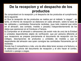 De la recepcion y el despacho de los
productos
Se comprobará en la recepción y el despacho de los productos el cumplimiento
de lo siguiente:
a) Que la recepción de los productos se realiza por el método “a ciegas” , en
tanto, el informe de recepción se elaborara en cada almacén, sobre la base de
las calidades y cantidades físicamente recibidas, (que todo material que entra
en el almacén, sea contado, medido o pesado) independientemente de los
datos que aparezcan en el Conduce o Factura.
b) Comprobar en el almacén o almacenes (de existir más de uno) de la Entidad
o unidades dependientes objeto de verificación, que por persona diferente al
que recepciona se prepare previamente el documento de recepción con los
códigos, descripciones de productos y unidades de medida y que el
dependiente del almacén sea quien consigne las cantidades físicamente por él
recibidas.
Donde hay 2 compañeros o más, uno de ellos debe tener acceso a la factura y a
la elaboración previa del documento de recepción y el otro hacer el conteo,
medición o pesaje a ciegas.
 