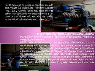 En la empresa se utiliza el siguiente método
para valuar los inventarios: Primeras Salidas
(P.E.P.S.) y Ultimas Entradas, Este método
deben ser aplicados consistentemente y en
caso de cambiarse esto se debe de revelar
en los estudios financieros con una nota.
PEPS: PRIMERAS ENTRADAS-PRIMERAS SALIDAS
PEPS es un término utilizado en el área de la contabilidad, Auditoría y
contabilidad financiera.
PEPS: Método de valuación de inventarios mediante el cual se
considera que lo que se vende es lo que primero entró al almacén,
por lo que el Inventario queda valuado a los Precios de las últimas
adquisiciones. este método de "costeo" del Inventario es - cuanto a
las Utilidades que se pueden estar reportando, pues aunque éstas
fuesen altas, en una época inflacionaria se podría estar vendiendo a
Precios bajos y correr el peligro de descapitalizarse. Por otro lado,
con el método PEPS el Inventario queda valuado en forma más
realista.
 