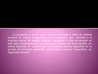 La propuesta es de un control interno de entrada y salida de material
tomando en cuenta la seguridad de los empleados, que permitirá a la
empresa evaluar los riesgos existentes estudiando el área de almacén en
este caso, beneficiando así a la empresa en la reducción de accidentes, así
mismo poniendo en práctica los conocimientos teóricos adquiridos en el
proceso de formación académica como Técnico Superior Universitario en
Seguridad Industrial
 