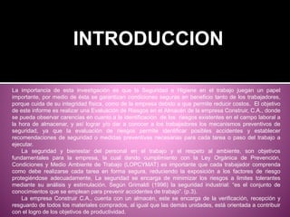 La importancia de esta investigación es que la Seguridad e Higiene en el trabajo juegan un papel
importante, por medio de ésta se garantizan condiciones seguras en beneficio tanto de los trabajadores,
porque cuida de su integridad física, como de la empresa debido a que permite reducir costos. El objetivo
de este informe es realizar una Evaluación de Riesgos en el Almacén de la empresa Construir, C.A., donde
se pueda observar carencias en cuanto a la identificación de los riesgos existentes en el campo laboral a
la hora de almacenar, y así lograr y/o dar a conocer a los trabajadores los mecanismos preventivos de
seguridad, ya que la evaluación de riesgos permite identificar posibles accidentes y establecer
recomendaciones de seguridad o medidas preventivas necesarias para cada tarea o paso del trabajo a
ejecutar.
La seguridad y bienestar del personal en el trabajo y el respeto al ambiente, son objetivos
fundamentales para la empresa, la cual dando cumplimiento con la Ley Orgánica de Prevención,
Condiciones y Medio Ambiente de Trabajo (LOPCYMAT) es importante que cada trabajador comprenda
como debe realizarse cada tarea en forma segura, reduciendo la exposición a los factores de riesgo
protegiéndose adecuadamente, La seguridad se encarga de minimizar los riesgos a limites tolerantes
mediante su análisis y estimulación. Según Grimaldi (1996) la seguridad industrial: “es el conjunto de
conocimientos que se emplean para prevenir accidentes de trabajo”. (p.3).
La empresa Construir C.A., cuenta con un almacén, este se encarga de la verificación, recepción y
resguardo de todos los materiales comprados, al igual que las demás unidades, está orientada a contribuir
con el logro de los objetivos de productividad.
INTRODUCCION
 