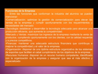 Funciones de la Empresa
Entre las funciones que conforman la industria del aluminio se pueden
mencionar:
•Comercialización: optimizar la gestión de comercialización para elevar las
ventas de la empresa y cumplir oportunamente con los requerimientos y
necesidades del mercado
•Tecnologia: establecer y desarrollar la tecnología adecuada para alcanzar una
producción eficiente, que aumente la competirividad.
•Mercado y Ventas: maximizar los ingresos de la empresa mediante la venta de
productos, cumpliendo oportunamente con los clientes, con la calidad requerida
y a precios competitivos.
•Finanzas: mantener una adecuada estructura financiera que contribuya a
mejorar la competitividad y el valor de la empresa.
•Organización: disponer de una óptima estructura organizativa de los sistemas
de soportes que faciliten el cabal cumplimiento de los objetivos de la empresa.
•Recursos Humanos: disponer de un recurso humano competente, identificado
con la organización de la empresa y asegurar que sea el más efectivo y
especializado
 