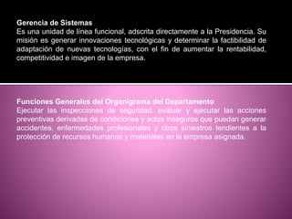 Gerencia de Sistemas
Es una unidad de línea funcional, adscrita directamente a la Presidencia. Su
misión es generar innovaciones tecnológicas y determinar la factibilidad de
adaptación de nuevas tecnologías, con el fin de aumentar la rentabilidad,
competitividad e imagen de la empresa.
Funciones Generales del Organigrama del Departamento
Ejecutar las inspecciones de seguridad, evaluar y ejecutar las acciones
preventivas derivadas de condiciones y actos inseguros que puedan generar
accidentes, enfermedades profesionales y otros siniestros tendientes a la
protección de recursos humanos y materiales en la empresa asignada.
 
