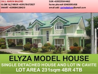 CALL: KAREN BALORO
GLOBE &//VIBER +639178672827
SMART +639084138420
SUN +639229344462
home phone# 63465091458
email add: carinabaloro@ymail.com
ELYZA MODEL HOUSE
SINGLE DETACHED HOUSE AND LOT IN CAVITE
LOT AREA 231sqm 4BR 4TB
 