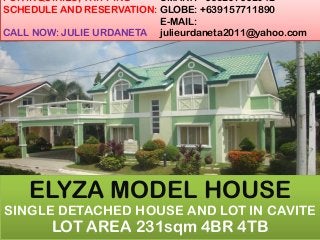 FOR INQUIRIES, TRIPPING
SCHEDULE AND RESERVATION:
CALL NOW: JULIE URDANETA
SMART: +639207662042
GLOBE: +639157711890
E-MAIL:
julieurdaneta2011@yahoo.com
ELYZA MODEL HOUSE
SINGLE DETACHED HOUSE AND LOT IN CAVITE
LOT AREA 231sqm 4BR 4TB
 