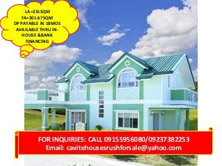 LA=231SQM
FA=201.67SQM
DP PAYABLE IN 18MOS
AVAILABLE THRU INHOUSE &BANK
FINANCING

FOR INQUIRIES: CALL 09155956080/09237382253
Email: cavitehousesrushforsale@yahoo.com

 
