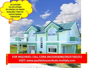 LA=231SQM
FA=201.67SQM
DP PAYABLE IN 18MOS
AVAILABLE THRU INHOUSE &BANK
FINANCING

FOR INQUIRIES: CALL CORA 09155956080/09237382253
VISIT: www.qualityhouses4sale.multiply.com

 