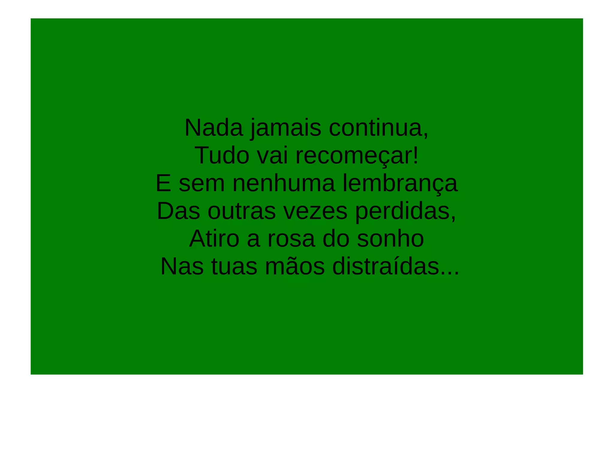 Nada jamais continua,
Tudo vai recomeçar!
E sem nenhuma lembrança
Das outras vezes perdidas,
Atiro a rosa do sonho
Nas tuas mãos distraídas...