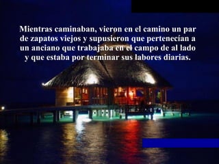 Mientras caminaban, vieron en el camino un par de zapatos viejos y supusieron que pertenecían a un anciano que trabajaba en   el campo de al lado y que estaba por terminar sus labores diarias. 