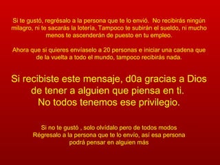 Si te gustó, regrésalo a la persona que te lo envió.  No recibirás ningún milagro, ni te sacarás la lotería, Tampoco te subirán el sueldo, ni mucho menos te ascenderán de puesto en tu empleo. Ahora que si quieres envíaselo a 20 personas e iniciar una cadena que de la vuelta a todo el mundo, tampoco recibirás nada. Si recibiste este mensaje, d0a gracias a Dios de tener a alguien que piensa en ti.  No todos tenemos ese privilegio. Si no te gustó , solo olvídalo pero de todos modos Régresalo a la persona que te lo envío, así esa persona podrá pensar en alguien más 