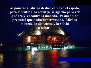 Al ponerse el abrigo deslizó el pie en el zapato, pero al sentir algo   adentro, se agachó para ver qué era y  encontró la moneda.  Pasmado, se preguntó qué podía haber pasado.  Miró la moneda, le dio vuelta y la volvió a mirar.  