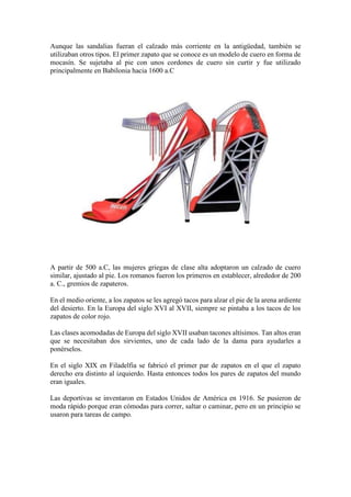 Aunque las sandalias fueran el calzado más corriente en la antigüedad, también se
utilizaban otros tipos. El primer zapato que se conoce es un modelo de cuero en forma de
mocasín. Se sujetaba al pie con unos cordones de cuero sin curtir y fue utilizado
principalmente en Babilonia hacia 1600 a.C
A partir de 500 a.C, las mujeres griegas de clase alta adoptaron un calzado de cuero
similar, ajustado al pie. Los romanos fueron los primeros en establecer, alrededor de 200
a. C., gremios de zapateros.
En el medio oriente, a los zapatos se les agregó tacos para alzar el pie de la arena ardiente
del desierto. En la Europa del siglo XVI al XVII, siempre se pintaba a los tacos de los
zapatos de color rojo.
Las clases acomodadas de Europa del siglo XVII usaban tacones altísimos. Tan altos eran
que se necesitaban dos sirvientes, uno de cada lado de la dama para ayudarles a
ponérselos.
En el siglo XIX en Filadelfia se fabricó el primer par de zapatos en el que el zapato
derecho era distinto al izquierdo. Hasta entonces todos los pares de zapatos del mundo
eran iguales.
Las deportivas se inventaron en Estados Unidos de América en 1916. Se pusieron de
moda rápido porque eran cómodas para correr, saltar o caminar, pero en un principio se
usaron para tareas de campo.
 