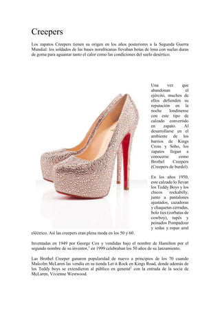 Creepers
Los zapatos Creepers tienen su origen en los años posteriores a la Segunda Guerra
Mundial: los soldados de las bases norafricanas llevaban botas de lona con suelas duras
de goma para aguantar tanto el calor como las condiciones del suelo desértico.
Una vez que
abandonan el
ejército, muchos de
ellos defienden su
reputación en la
noche londinense
con este tipo de
calzado convertido
en zapato. Al
desarrollarse en el
ambiente de los
barrios de Kings
Cross y Soho, los
zapatos llegan a
conocerse como
Brothel Creepers
(Creepers de burdel).
En los años 1950,
este calzado lo llevan
los Teddy Boys y los
chicos rockabilly,
junto a pantalones
ajustados, cazadoras
y chaquetas cerradas,
bolo ties (corbatas de
cowboy), tupés y
peinados Pompadour
y sedas y ropas azul
eléctrico. Así las creepers eran plena moda en los 50 y 60.
Inventadas en 1949 por George Cox y vendidas bajo el nombre de Hamilton por el
segundo nombre de su inventor,1
en 1999 celebraban los 50 años de su lanzamiento.
Las Brothel Creeper ganaron popularidad de nuevo a principios de los 70 cuando
Malcolm McLaren las vendía en su tienda Let it Rock en Kings Road, donde además de
los Teddy boys se extendieron al público en general2
con la entrada de la socia de
McLaren, Vivienne Westwood.
 
