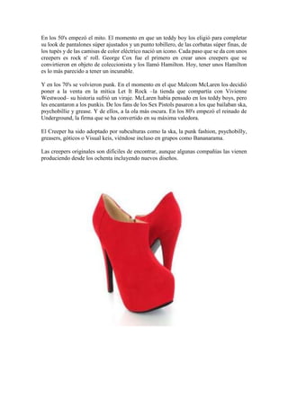 En los 50's empezó el mito. El momento en que un teddy boy los eligió para completar
su look de pantalones súper ajustados y un punto tobillero, de las corbatas súper finas, de
los tupés y de las camisas de color eléctrico nació un icono. Cada paso que se da con unos
creepers es rock n' roll. George Cox fue el primero en crear unos creepers que se
convirtieron en objeto de coleccionista y los llamó Hamilton. Hoy, tener unos Hamilton
es lo más parecido a tener un incunable.
Y en los 70's se volvieron punk. En el momento en el que Malcom McLaren los decidió
poner a la venta en la mítica Let It Rock –la tienda que compartía con Vivienne
Westwood– su historia sufrió un viraje. McLaren había pensado en los teddy boys, pero
les encantaron a los punkis. De los fans de los Sex Pistols pasaron a los que bailaban ska,
psychobillie y grease. Y de ellos, a la ola más oscura. En los 80's empezó el reinado de
Underground, la firma que se ha convertido en su máxima valedora.
El Creeper ha sido adoptado por subculturas como la ska, la punk fashion, psychobilly,
greasers, góticos o Visual keis, viéndose incluso en grupos como Bananarama.
Las creepers originales son difíciles de encontrar, aunque algunas compañías las vienen
produciendo desde los ochenta incluyendo nuevos diseños.
 