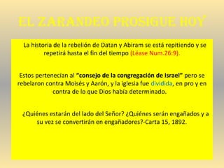 el zaraNdeo proSigue hoy
La historia de la rebelión de Datan y Abiram se está repitiendo y se
repetirá hasta el fin del tiempo (Léase Num.26:9).
Estos pertenecían al “consejo de la congregación de Israel” pero se
rebelaron contra Moisés y Aarón, y la iglesia fue dividida, en pro y en
contra de lo que Dios había determinado.
¿Quiénes estarán del lado del Señor? ¿Quiénes serán engañados y a
su vez se convertirán en engañadores?-Carta 15, 1892.
 
