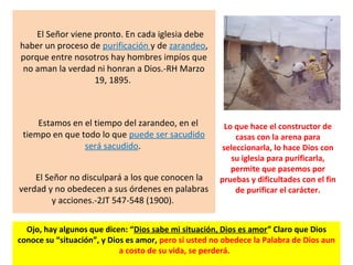 El Señor viene pronto. En cada iglesia debe
haber un proceso de purificación y de zarandeo,
porque entre nosotros hay hombres impíos que
no aman la verdad ni honran a Dios.-RH Marzo
19, 1895.
Estamos en el tiempo del zarandeo, en el
tiempo en que todo lo que puede ser sacudido
será sacudido.
El Señor no disculpará a los que conocen la
verdad y no obedecen a sus órdenes en palabras
y acciones.-2JT 547-548 (1900).
Lo que hace el constructor de
casas con la arena para
seleccionarla, lo hace Dios con
su iglesia para purificarla,
permite que pasemos por
pruebas y dificultades con el fin
de purificar el carácter.
Ojo, hay algunos que dicen: “Dios sabe mi situación, Dios es amor” Claro que Dios
conoce su “situación”, y Dios es amor, pero si usted no obedece la Palabra de Dios aun
a costo de su vida, se perderá.
 