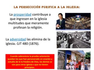 la perSecucióN purifica a la igleSia:
La prosperidad contribuye a
que ingresen en la iglesia
multitudes que meramente
profesan la religión.
La adversidad las elimina de la
iglesia.-1JT 480 (1876).
Cuando sobreviene la prueba solamente
quedan los que han perseverado en oración y
estudio de le la Palabra de Dios, los demás se
van para otras iglesia s que no tienen
principios.
 
