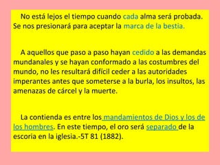 No está lejos el tiempo cuando cada alma será probada.
Se nos presionará para aceptar la marca de la bestia.
A aquellos que paso a paso hayan cedido a las demandas
mundanales y se hayan conformado a las costumbres del
mundo, no les resultará difícil ceder a las autoridades
imperantes antes que someterse a la burla, los insultos, las
amenazas de cárcel y la muerte.
La contienda es entre los mandamientos de Dios y los de
los hombres. En este tiempo, el oro será separado de la
escoria en la iglesia.-5T 81 (1882).
 