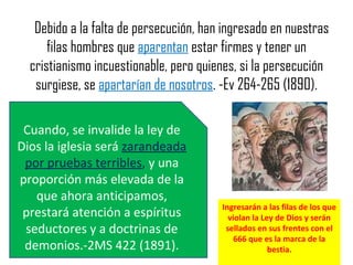 Debido a la falta de persecución, han ingresado en nuestras
filas hombres que aparentan estar firmes y tener un
cristianismo incuestionable, pero quienes, si la persecución
surgiese, se apartarían de nosotros. -Ev 264-265 (1890).
Cuando, se invalide la ley de
Dios la iglesia será zarandeada
por pruebas terribles, y una
proporción más elevada de la
que ahora anticipamos,
prestará atención a espíritus
seductores y a doctrinas de
demonios.-2MS 422 (1891).
Ingresarán a las filas de los que
violan la Ley de Dios y serán
sellados en sus frentes con el
666 que es la marca de la
bestia.
 